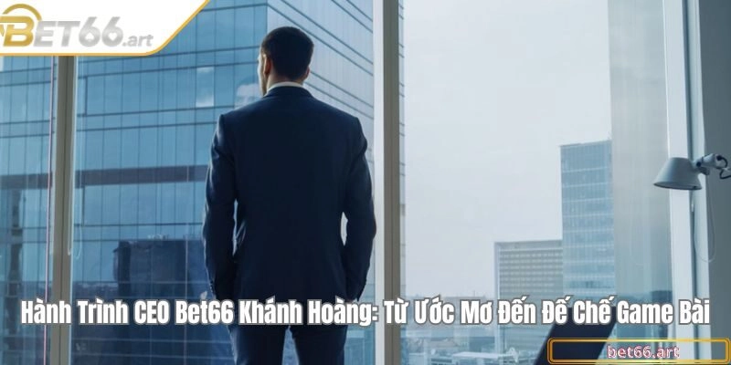 Hành trình CEO Bet66 Khánh Hoàng: Từ ước mơ đến đế chế game bài