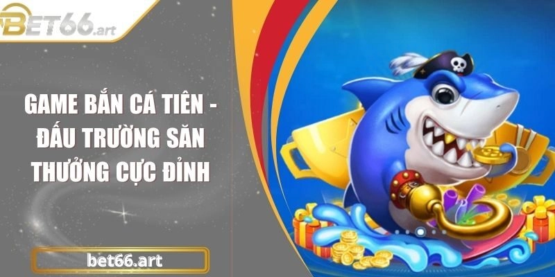 Game Bắn Cá Tiên - Đấu Trường Săn Thưởng Cực Đỉnh